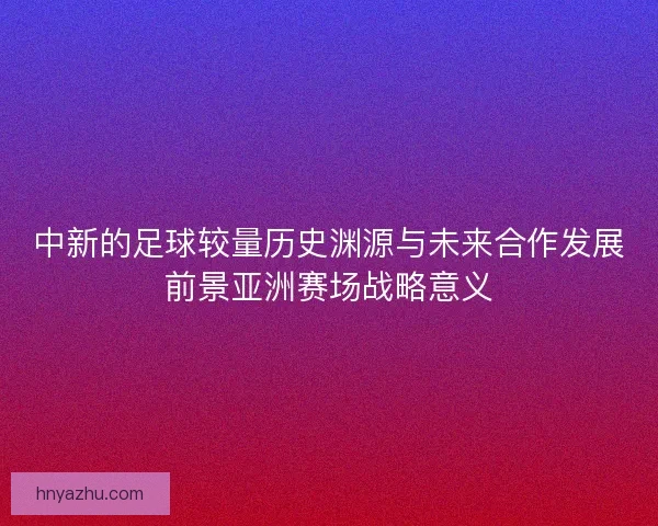 中新的足球较量历史渊源与未来合作发展前景亚洲赛场战略意义