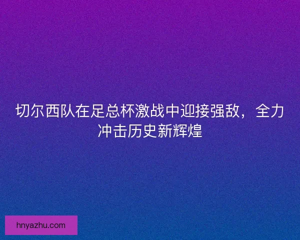 切尔西队在足总杯激战中迎接强敌，全力冲击历史新辉煌