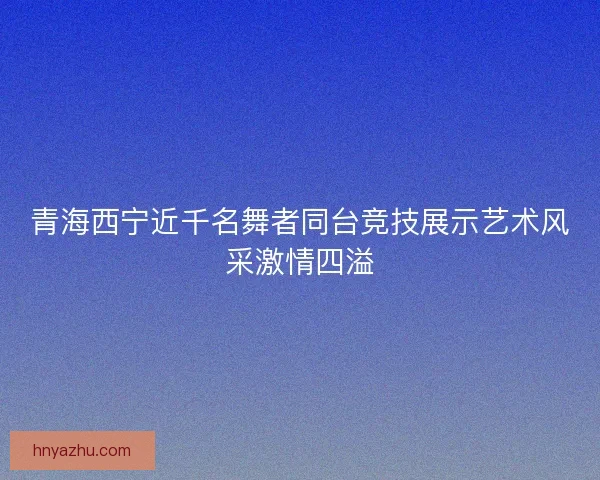 青海西宁近千名舞者同台竞技展示艺术风采激情四溢