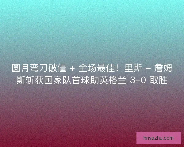 圆月弯刀破僵 + 全场最佳！里斯 - 詹姆斯斩获国家队首球助英格兰 3-0 取胜