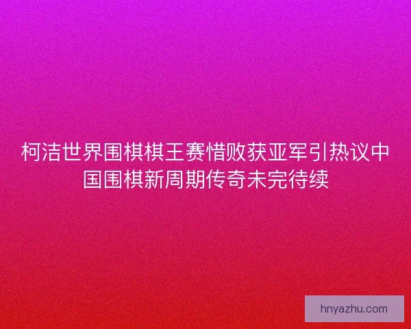 柯洁世界围棋棋王赛惜败获亚军引热议中国围棋新周期传奇未完待续