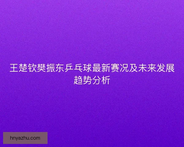王楚钦樊振东乒乓球最新赛况及未来发展趋势分析