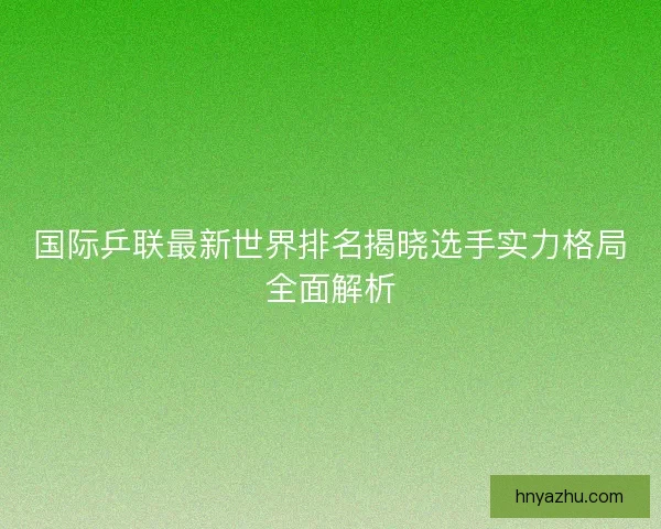 国际乒联最新世界排名揭晓选手实力格局全面解析 国际乒联最新世界排名揭晓选手实力格局全面解析