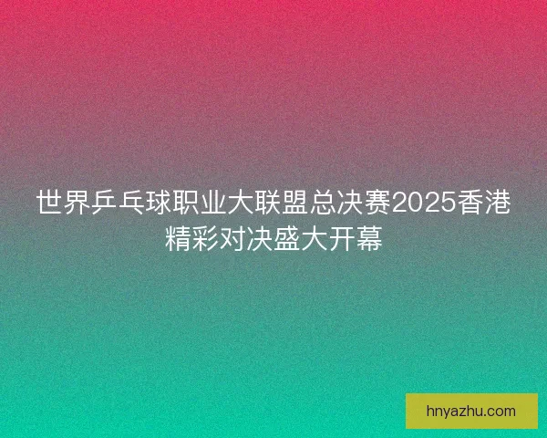 世界乒乓球职业大联盟总决赛2025香港精彩对决盛大开幕 世界乒乓球职业大联盟总决赛2025香港精彩对决盛大开幕