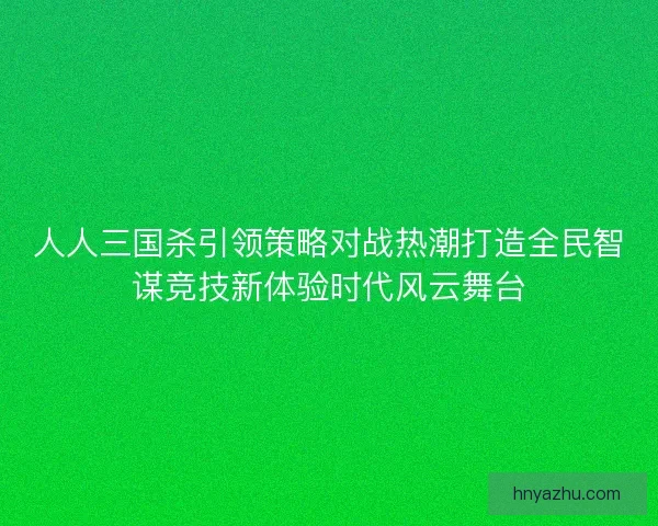 人人三国杀引领策略对战热潮打造全民智谋竞技新体验时代风云舞台