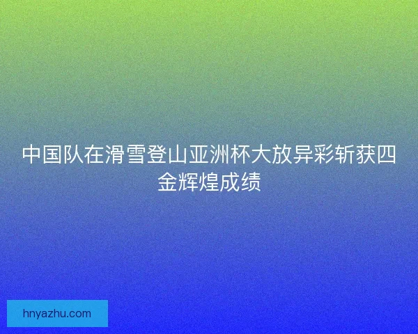 中国队在滑雪登山亚洲杯大放异彩斩获四金辉煌成绩 中国队在滑雪登山亚洲杯大放异彩斩获四金辉煌成绩